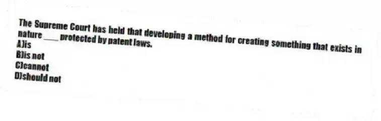 The Supreme Court has held that developing a method for creating something that exists in nature ___ protected by patent laws.
A)is
B)is not
C)cannot
D)should not