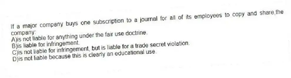 If a major company buys one subscription to a journal for all of its employees to copy and share,the company:
A)is not liable for anything under the fair use doctrine.
B)is liable for infringement.
C)is not liable for infringement, but is liable for a trade secret violation.
D)is not liable because this is clearly an educational use.