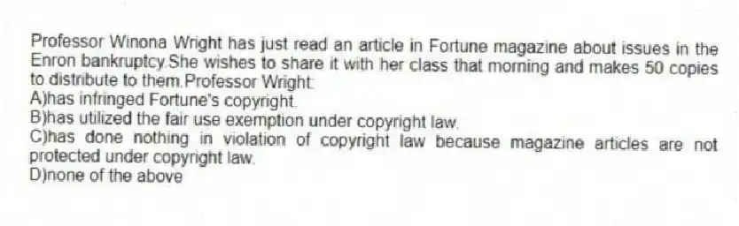 Professor Winona Wright has just read an article in Fortune magazine about issues in the Enron bankruptcy.She wishes to share it with her class that morning and makes 50 copies to distribute to them.Professor Wright:
A)has infringed Fortune's copyright.
B)has utilized the fair use exemption under copyright law.
C)has done nothing in violation of copyright law because magazine articles are not protected under copyright law.
D)none of the above