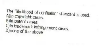 The "likelihood of confusion" standard is used:
A)in copyright cases.
B)in patent cases.
C)in trademark infringement cases.
D)none of the above
