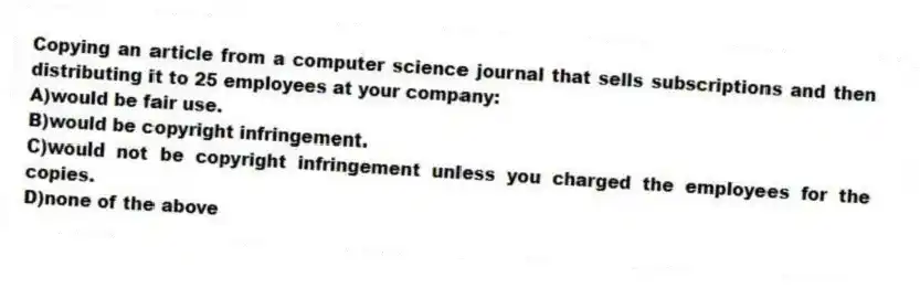 Copying an article from a computer science journal that sells subscriptions and then distributing it to 25 employees at your company:
A)would be fair use.
B)would be copyright infringement.
C)would not be copyright infringement unless you charged the employees for the copies.
D)none of the above