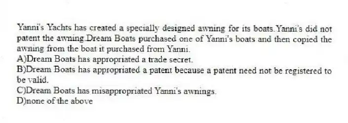 Yanni's Yachts has created a specially designed awning for its boats.Yanni's did not patent the awning.Dream Boats purchased one of Yanni's boats and then copied the awning from the boat it purchased from Yanni.
A)Dream Boats has appropriated a trade secret.
B)Dream Boats has appropriated a patent because a patent need not be registered to be valid.
C)Dream Boats has misappropriated Yanni's awnings.
D)none of the above