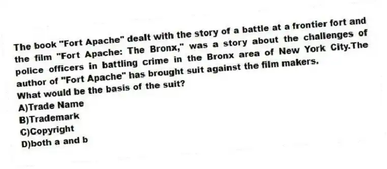The book "Fort Apache" dealt with the story of a battle at a frontier fort and the film "Fort Apache: The Bronx," was a story about the challenges of police officers in battling crime in the Bronx area of New York City.The author of "Fort Apache" has brought suit against the film makers.
-What would be the basis of the suit?
A)Trade Name
B)Trademark
C)Copyright
D)both a and b