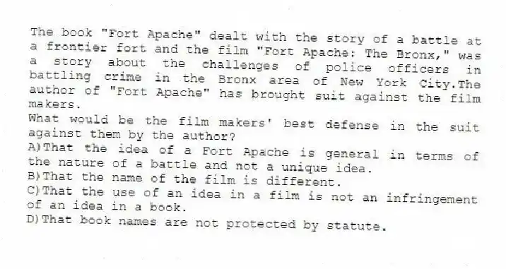 The book "Fort Apache" dealt with the story of a battle at a frontier fort and the film "Fort Apache: The Bronx," was a story about the challenges of police officers in battling crime in the Bronx area of New York City.The author of "Fort Apache" has brought suit against the film makers.
-What would be the film makers' best defense in the suit against them by the author?
A)That the idea of a Fort Apache is general in terms of the nature of a battle and not a unique idea.
B)That the name of the film is different.
C)That the use of an idea in a film is not an infringement of an idea in a book.
D)That book names are not protected by statute.