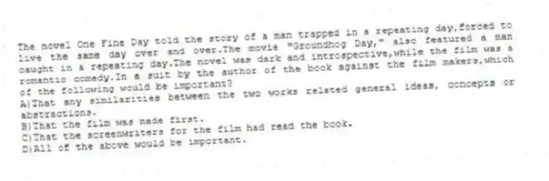 The novel One Fine Day told the story of a man trapped in a repeating day,forced to live the same day over and over.The movie "Groundhog Day," also featured a man caught in a repeating day.The novel was dark and introspective,while the film was a romantic comedy.In a suit by the author of the book against the film makers,which of the following would be important?
A)That any similarities between the two works related general ideas, concepts or abstractions.
B)That the film was made first.
C)That the screenwriters for the film had read the book.
D)All of the above would be important.