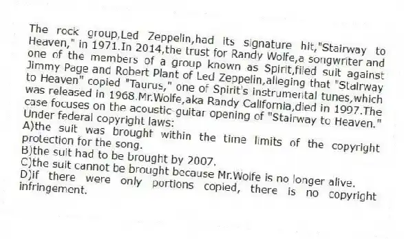 The rock group,Led Zeppelin,had its signature hit,"Stairway to Heaven," in 1971.In 2014,the trust for Randy Wolfe,a songwriter and one of the members of a group known as Spirit,filed suit against Jimmy Page and Robert Plant of Led Zeppelin,alleging that "Stairway to Heaven" copied "Taurus," one of Spirit's instrumental tunes,which was released in 1968.Mr.Wolfe,aka Randy California,died in 1997.The case focuses on the acoustic-guitar opening of "Stairway to Heaven." Under federal copyright laws:
A)the suit was brought within the time limits of the copyright protection for the song.
B)the suit had to be brought by 2007.
C)the suit cannot be brought because Mr.Wolfe is no longer alive.
D)if there were only portions copied, there is no copyright infringement.