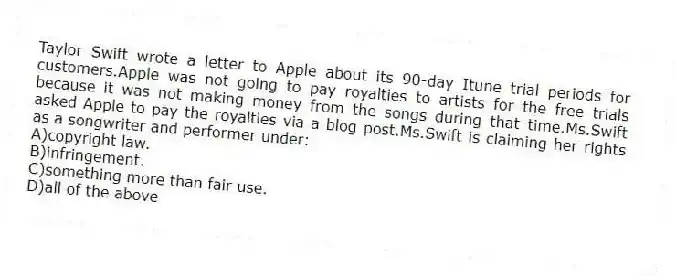 Taylor Swift wrote a letter to Apple about its 90-day Itune trial periods for customers.Apple was not going to pay royalties to artists for the free trials because it was not making money from the songs during that time.Ms.Swift asked Apple to pay the royalties via a blog post.Ms.Swift is claiming her rights as a songwriter and performer under:
A)copyright law.
B)infringement.
C)something more than fair use.
D)all of the above
