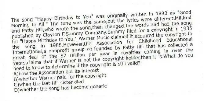 The song "Happy Birthday to You" was originally written in 1893 as "Good Morning to All." The tune was the same,but the lyrics were different.Mildred and Patty Hill,who wrote the song,then changed the words and had the song published by Clayton F.Summy Company.Summy filed for a copyright in 1935 for "Happy Birthday to You." Warner Music claimed it acquired the copyright to the song in 1988.However,the Association for Childhood Educational International,a nonprofit group co-founded by Patty Hill that has collected a great deal of the $2 million per year in royalties coming in over the years,claims that if Warner is not the copyright holder,then it is.What do you need to know to determine if the copyright is still valid?
A)how the Association got its interest
B)whether Warner paid for the copyright
C)when the last Hill sister died
D)whether the song has become generic