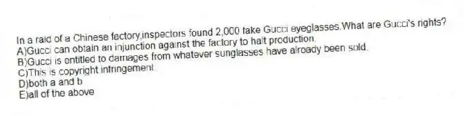 In a raid of a Chinese factory,inspectors found 2,000 fake Gucci eyeglasses.What are Gucci's rights?
A)Gucci can obtain an injunction against the factory to halt production.
B)Gucci is entitled to damages from whatever sunglasses have already been sold.
C)This is copyright infringement.
D)both a and b
E)all of the above