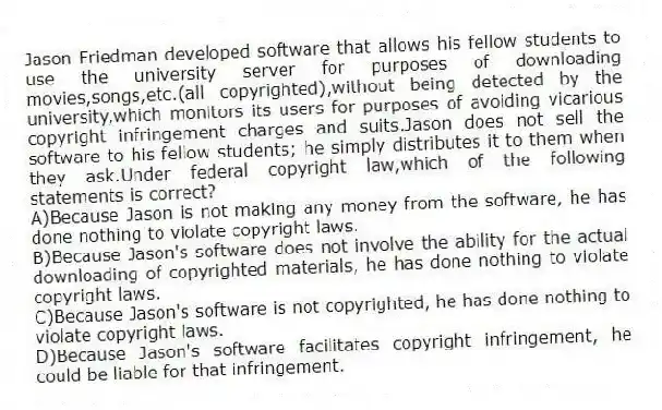 Jason Friedman developed software that allows his fellow students to use the university server for purposes of downloading movies,songs,etc.(all copyrighted),without being detected by the university,which monitors its users for purposes of avoiding vicarious copyright infringement charges and suits.Jason does not sell the software to his fellow students; he simply distributes it to them when they ask.Under federal copyright law,which of the following statements is correct?
A)Because Jason is not making any money from the software, he has done nothing to violate copyright laws.
B)Because Jason's software does not involve the ability for the actual downloading of copyrighted materials, he has done nothing to violate copyright laws.
C)Because Jason's software is not copyrighted, he has done nothing to violate copyright laws.
D)Because Jason's software facilitates copyright infringement, he could be liable for that infringement.