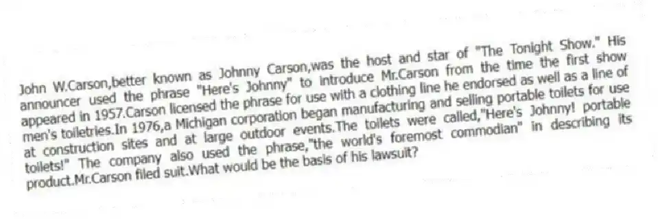 John W.Carson,better known as Johnny Carson,was the host and star of "The Tonight Show." His announcer used the phrase "Here's Johnny" to introduce Mr.Carson from the time the first show appeared in 1957.Carson licensed the phrase for use with a clothing line he endorsed as well as a line of men's toiletries.In 1976,a Michigan corporation began manufacturing and selling portable toilets for use at construction sites and at large outdoor events.The toilets were called,"Here's Johnny! portable toilets!" The company also used the phrase,"the world's foremost commodian" in describing its product.Mr.Carson filed suit.What would be the basis of his lawsuit?