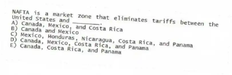 NAFTA is a market zone that eliminates tariffs between the United States and ________.
A) Canada, Mexico, and Costa Rica
B) Canada and Mexico
C) Mexico, Honduras, Nicaragua, Costa Rica, and Panama
D) Canada, Mexico, Costa Rica, and Panama
E) Canada, Costa Rica, and Panama