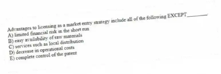 Advantages to licensing as a market entry strategy include all of the following EXCEPT________.
A) limited financial risk in the short run
B) easy availability of raw materials
C) services such as local distribution
D) decrease in operational costs
E) complete control of the patent