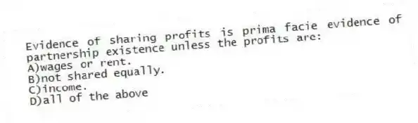 Evidence of sharing profits is prima facie evidence of partnership existence unless the profits are:
A)wages or rent.
B)not shared equally.
C)income.
D)all of the above