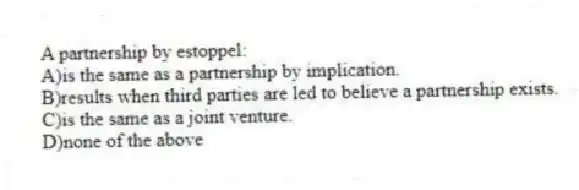 A partnership by estoppel:
A)is the same as a partnership by implication.
B)results when third parties are led to believe a partnership exists.
C)is the same as a joint venture.
D)none of the above