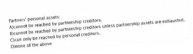 Partners' personal assets:
A)cannot be reached by partnership creditors.
B)cannot be reached by partnership creditors unless partnership assets are exhausted.
C)can only be reached by personal creditors.
D)none of the above
