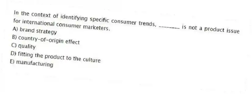 In the context of identifying specific consumer trends, ________ is not a product issue for international consumer marketers.
A) brand strategy
B) country-of-origin effect
C) quality
D) fitting the product to the culture
E) manufacturing