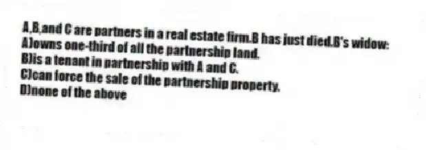 A,B,and C are partners in a real estate firm.B has just died.B's widow:
A)owns one-third of all the partnership land.
B)is a tenant in partnership with A and C.
C)can force the sale of the partnership property.
D)none of the above