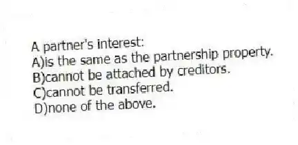 A partner's interest:
A)is the same as the partnership property.
B)cannot be attached by creditors.
C)cannot be transferred.
D)none of the above.