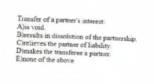 Transfer of a partner's interest:
A)is void.
B)results in dissolution of the partnership.
C)relieves the partner of liability.
D)makes the transferee a partner.
E)none of the above