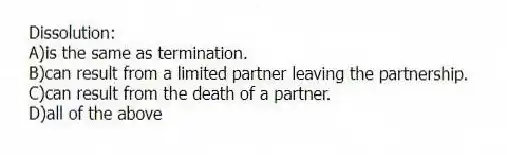 Dissolution:
A)is the same as termination.
B)can result from a limited partner leaving the partnership.
C)can result from the death of a partner.
D)all of the above