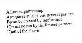 A limited partnership:
A)requires at least one general partner.
B)can be created by implication.
C)must be run by the limited partners.
D)all of the above