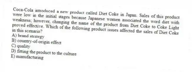 Coca-Cola introduced a new product called Diet Coke in Japan. Sales of this product were low in the initial stages because Japanese women associated the word diet with weakness; however, changing the name of the product from Diet Coke to Coke Light proved effective. Which of the following product issues affected the sales of Diet Coke in this scenario?
A) brand strategy
B) country-of-origin effect
C) quality
D) fitting the product to the culture
E) manufacturing
