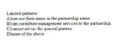 Limited partners:
A)can use their name in the partnership name.
B)can contribute management services to the partnership.
C)cannot advise the general partner.
D)none of the above
