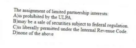 The assignment of limited partnership interests:
A)is prohibited by the ULPA.
B)may be a sale of securities subject to federal regulation.
C)is liberally permitted under the Internal Revenue Code.
D)none of the above