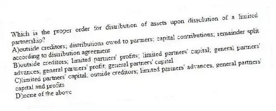 Which is the proper order for distribution of assets upon dissolution of a limited partnership?
A)outside creditors; distributions owed to partners; capital contributions; remainder split according to distribution agreement
B)outside creditors; limited partners' profits; limited partners' capital; general partners' advances; general partners' profit; general partners' capital
C)limited partners' capital; outside creditors; limited partners' advances; general partners' capital and profits
D)none of the above