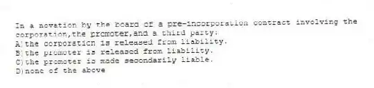 In a novation by the board of a pre-incorporation contract involving the corporation,the promoter,and a third party:
A)the corporation is released from liability.
B)the promoter is released from liability.
C)the promoter is made secondarily liable.
D)none of the above