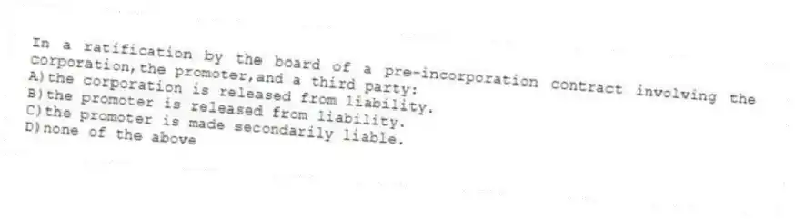 In a ratification by the board of a pre-incorporation contract involving the corporation,the promoter,and a third party:
A)the corporation is released from liability.
B)the promoter is released from liability.
C)the promoter is made secondarily liable.
D)none of the above