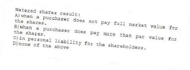 Watered shares result:
A)when a purchaser does not pay full market value for the shares.
B)when a purchaser does pay more than par value for the shares.
C)in personal liability for the shareholders.
D)none of the above