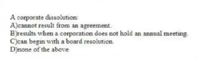 A corporate dissolution:
A)cannot result from an agreement.
B)results when a corporation does not hold an annual meeting.
C)can begin with a board resolution.
D)none of the above