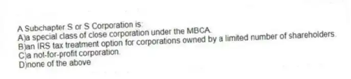 A Subchapter S or S Corporation is:
A)a special class of close corporation under the MBCA.
B)an IRS tax treatment option for corporations owned by a limited number of shareholders.
C)a not-for-profit corporation.
D)none of the above