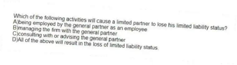 Which of the following activities will cause a limited partner to lose his limited liability status?
A)being employed by the general partner as an employee
B)managing the firm with the general partner
C)consulting with or advising the general partner
D)All of the above will result in the loss of limited liability status.