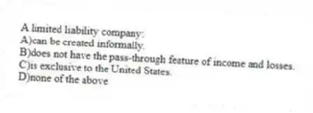 A limited liability company:
A)can be created informally.
B)does not have the pass-through feature of income and losses.
C)is exclusive to the United States.
D)none of the above