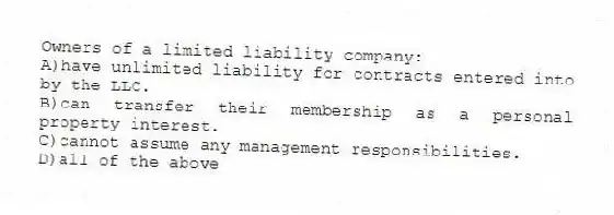Owners of a limited liability company:
A)have unlimited liability for contracts entered into by the LLC.
B)can transfer their membership as a personal property interest.
C)cannot assume any management responsibilities.
D)all of the above