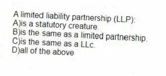 A limited liability partnership (LLP):
A)is a statutory creature.
B)is the same as a limited partnership.
C)is the same as a LLc.
D)all of the above