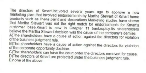The directors of Kmart,Inc.voted several years ago to approve a new marketing plan that involved endorsements by Martha Stewart of Kmart home products such as linens,paint and decorations.Marketing studies have shown that Martha Stewart was not the right match for endorsements for Kmart's customer base.Kmart is now in Chapter 11 bankruptcy.Its shareholders believe the Martha Stewart decision was the cause of the company's demise.
A)The shareholders have a cause of action against the directors for violation of the business judgment rule.
B)The shareholders have a cause of action against the directors for violation of the corporate opportunity doctrine.
C)The shareholders can have the court order the directors removed for cause.
D)The directors of Kmart are protected under the business judgment rule.
E)none of the above