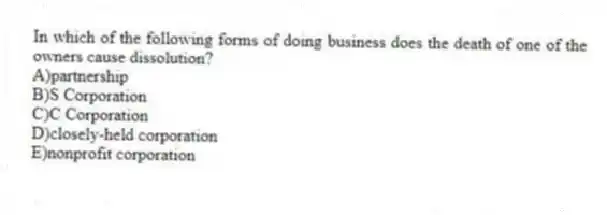 In which of the following forms of doing business does the death of one of the owners cause dissolution?
A)partnership
B)S Corporation
C)C Corporation
D)closely-held corporation
E)nonprofit corporation