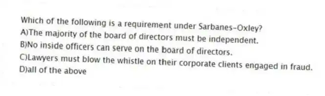 Which of the following is a requirement under Sarbanes-Oxley?
A)The majority of the board of directors must be independent.
B)No inside officers can serve on the board of directors.
C)Lawyers must blow the whistle on their corporate clients engaged in fraud.
D)all of the above