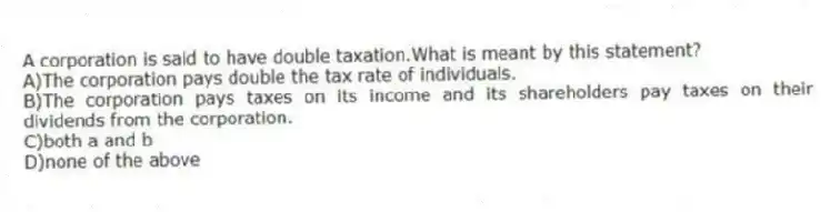A corporation is said to have double taxation.What is meant by this statement?
A)The corporation pays double the tax rate of individuals.
B)The corporation pays taxes on its income and its shareholders pay taxes on their dividends from the corporation.
C)both a and b
D)none of the above