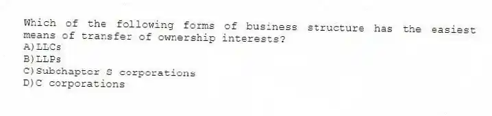 Which of the following forms of business structure has the easiest means of transfer of ownership interests?
A)LLCs
B)LLPs
C)Subchapter S corporations
D)C corporations