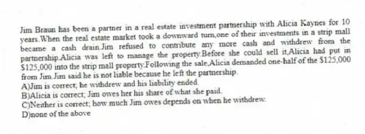 Jim Braun has been a partner in a real estate investment partnership with Alicia Kaynes for 10 years.When the real estate market took a downward turn,one of their investments in a strip mall became a cash drain.Jim refused to contribute any more cash and withdrew from the partnership.Alicia was left to manage the property.Before she could sell it,Alicia had put in $125,000 into the strip mall property.Following the sale,Alicia demanded one-half of the $125,000 from Jim.Jim said he is not liable because he left the partnership.
A)Jim is correct; he withdrew and his liability ended.
B)Alicia is correct; Jim owes her his share of what she paid.
C)Neither is correct; how much Jim owes depends on when he withdrew.
D)none of the above