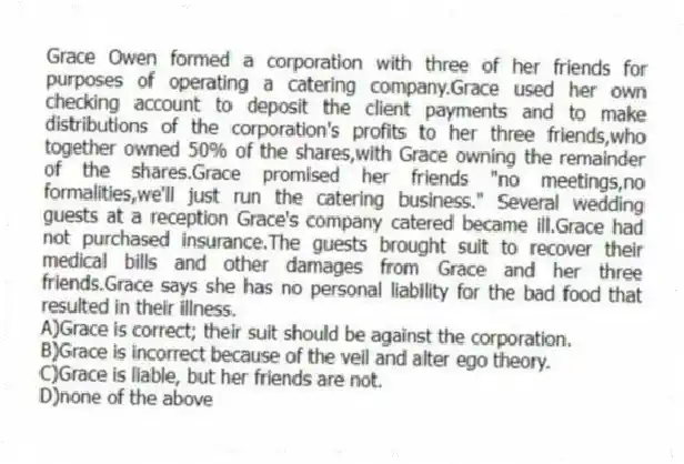 Grace Owen formed a corporation with three of her friends for purposes of operating a catering company.Grace used her own checking account to deposit the client payments and to make distributions of the corporation's profits to her three friends,who together owned 50% of the shares,with Grace owning the remainder of the shares.Grace promised her friends "no meetings,no formalities,we'll just run the catering business." Several wedding guests at a reception Grace's company catered became ill.Grace had not purchased insurance.The guests brought suit to recover their medical bills and other damages from Grace and her three friends.Grace says she has no personal liability for the bad food that resulted in their illness.
A)Grace is correct; their suit should be against the corporation.
B)Grace is incorrect because of the veil and alter ego theory.
C)Grace is liable, but her friends are not.
D)none of the above