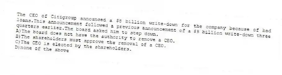 The CEO of Citigroup announced a $8 billion write-down for the company because of bad loans.This announcement followed a previous announcement of a $5 billion write-down three quarters earlier.The board asked him to step down.
A)The board does not have the authority to remove a CEO.
B)The shareholders must approve the removal of a CEO.
C)The CEO is elected by the shareholders.
D)none of the above
