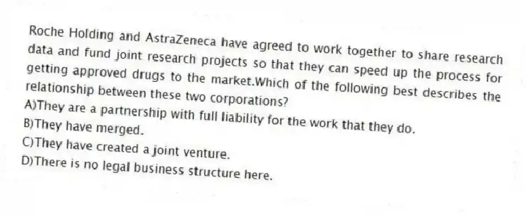 Roche Holding and AstraZeneca have agreed to work together to share research data and fund joint research projects so that they can speed up the process for getting approved drugs to the market.Which of the following best describes the relationship between these two corporations?
A)They are a partnership with full liability for the work that they do.
B)They have merged.
C)They have created a joint venture.
D)There is no legal business structure here.
