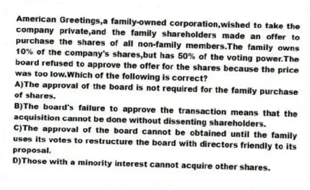 American Greetings,a family-owned corporation,wished to take the company private,and the family shareholders made an offer to purchase the shares of all non-family members.The family owns 10% of the company's shares,but has 50% of the voting power.The board refused to approve the offer for the shares because the price was too low.Which of the following is correct?
A)The approval of the board is not required for the family purchase of shares.
B)The board's failure to approve the transaction means that the acquisition cannot be done without dissenting shareholders.
C)The approval of the board cannot be obtained until the family uses its votes to restructure the board with directors friendly to its proposal.
D)Those with a minority interest cannot acquire other shares.