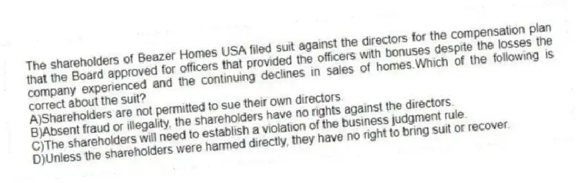The shareholders of Beazer Homes USA filed suit against the directors for the compensation plan that the Board approved for officers that provided the officers with bonuses despite the losses the company experienced and the continuing declines in sales of homes.Which of the following is correct about the suit?
A)Shareholders are not permitted to sue their own directors.
B)Absent fraud or illegality, the shareholders have no rights against the directors.
C)The shareholders will need to establish a violation of the business judgment rule.
D)Unless the shareholders were harmed directly, they have no right to bring suit or recover.